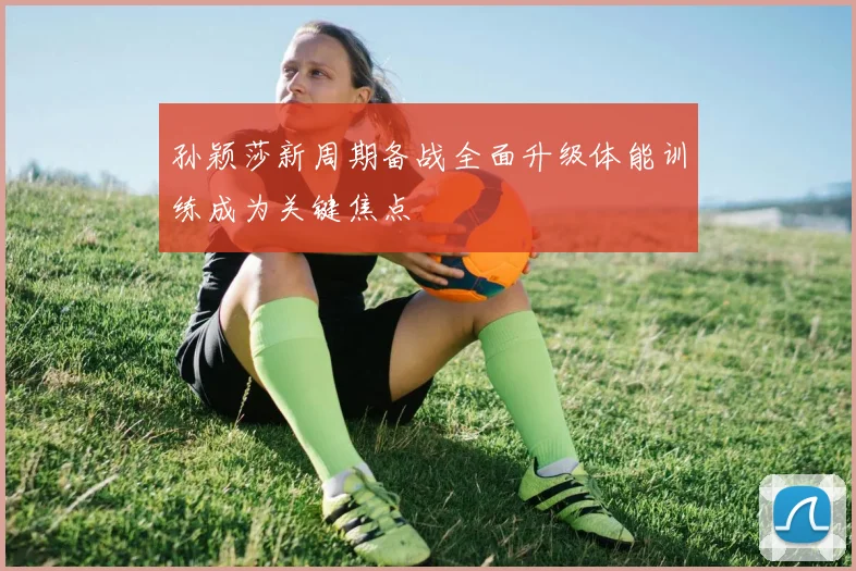 孙颖莎新周期备战全面升级体能训练成为关键焦点