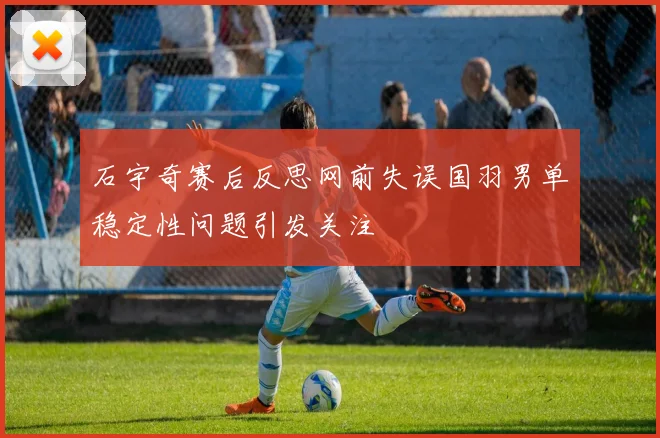 石宇奇赛后反思网前失误国羽男单稳定性问题引发关注