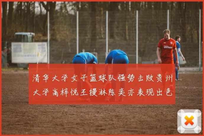清华大学女子篮球队强势击败贵州大学高梓悦王镘淋陈奕亦表现出色贡献显著