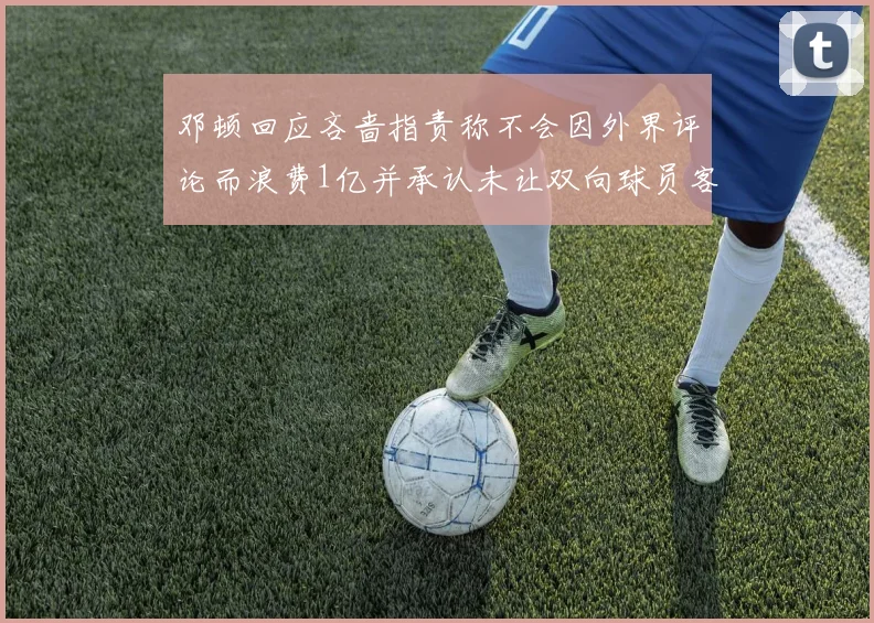 邓顿回应吝啬指责称不会因外界评论而浪费1亿并承认未让双向球员客场是失误