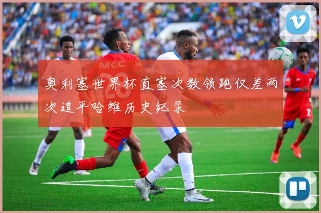 奥利塞世界杯直塞次数领跑仅差两次追平哈维历史纪录
