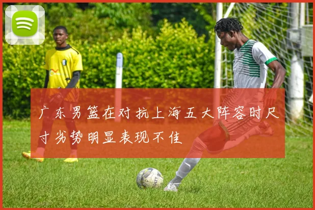 广东男篮在对抗上海五大阵容时尺寸劣势明显表现不佳