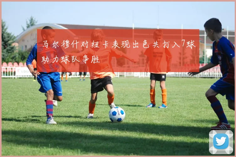 马尔穆什对纽卡表现出色共打入7球助力球队争胜