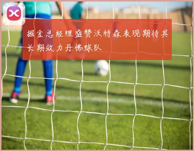 掘金总经理盛赞沃特森表现期待其长期效力丹佛球队