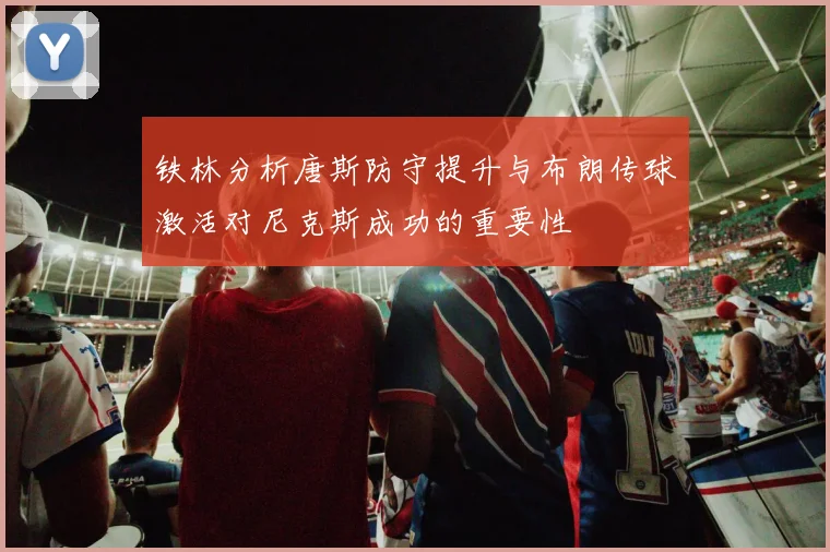 铁林分析唐斯防守提升与布朗传球激活对尼克斯成功的重要性