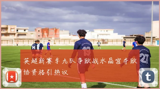 英超新赛季九队争欧战水晶宫夺欧协资格引热议