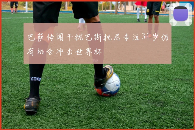 巴萨传闻干扰巴斯托尼专注31岁仍有机会冲击世界杯