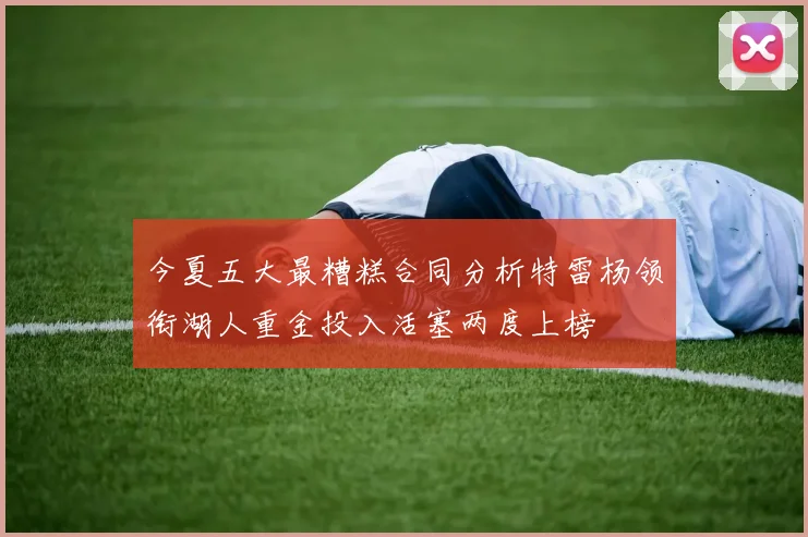 今夏五大最糟糕合同分析特雷杨领衔湖人重金投入活塞两度上榜