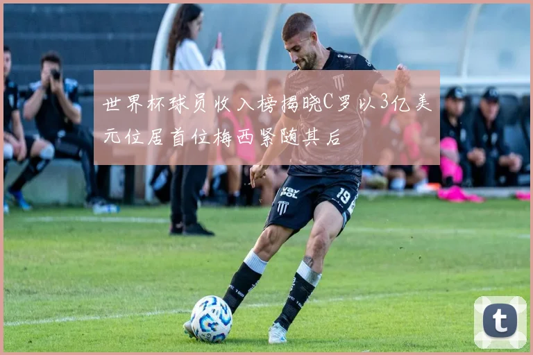 世界杯球员收入榜揭晓C罗以3亿美元位居首位梅西紧随其后