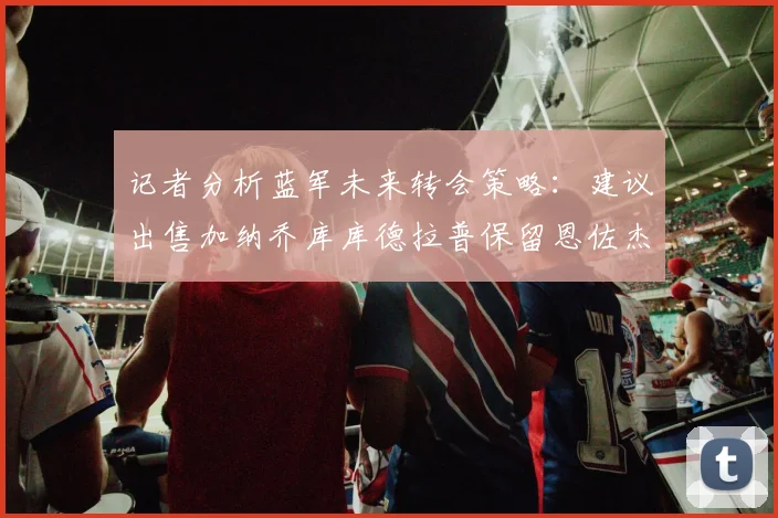 记者分析蓝军未来转会策略：建议出售加纳乔库库德拉普保留恩佐杰克逊