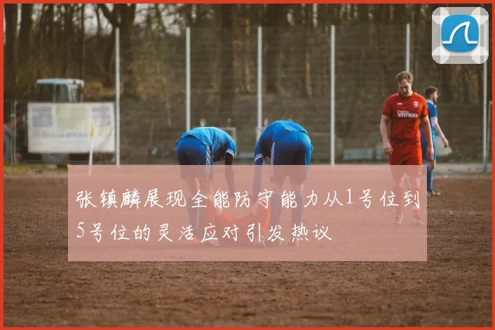 张镇麟展现全能防守能力从1号位到5号位的灵活应对引发热议