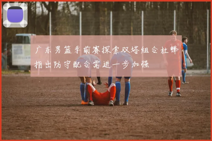 广东男篮季前赛探索双塔组合杜锋指出防守配合需进一步加强