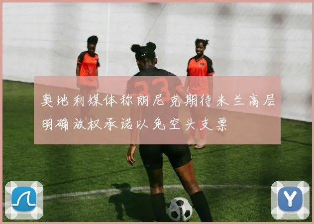 奥地利媒体称朗尼克期待米兰高层明确放权承诺以免空头支票