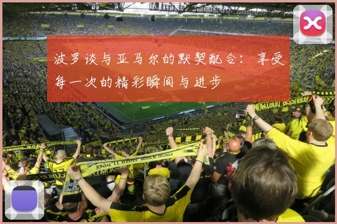 波罗谈与亚马尔的默契配合：享受每一次的精彩瞬间与进步