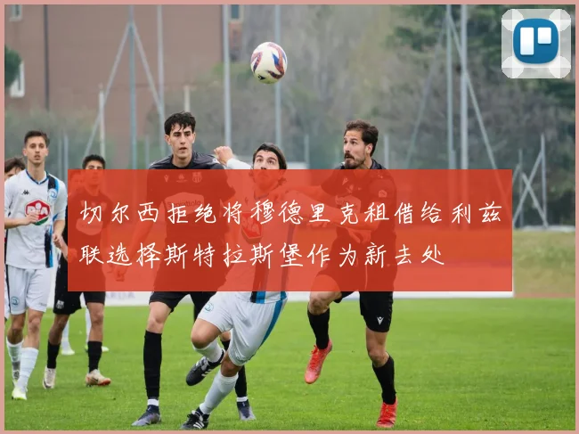 切尔西拒绝将穆德里克租借给利兹联选择斯特拉斯堡作为新去处