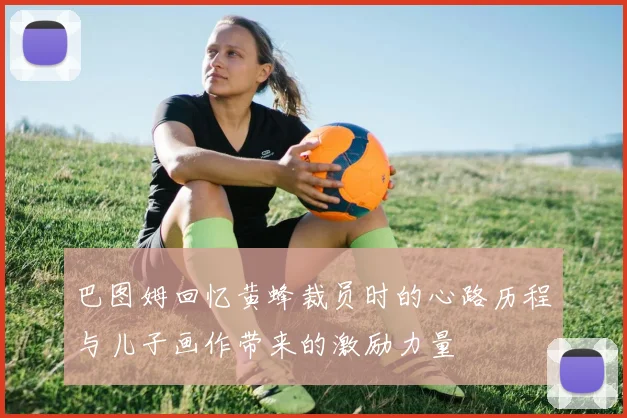 巴图姆回忆黄蜂裁员时的心路历程与儿子画作带来的激励力量