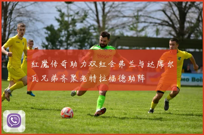 红魔传奇助力双红会弗兰与达席尔瓦兄弟齐聚老特拉福德助阵