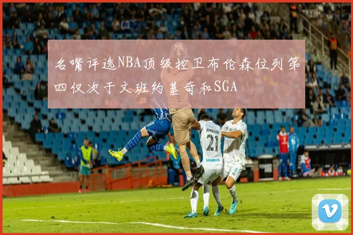 名嘴评选NBA顶级控卫布伦森位列第四仅次于文班约基奇和SGA