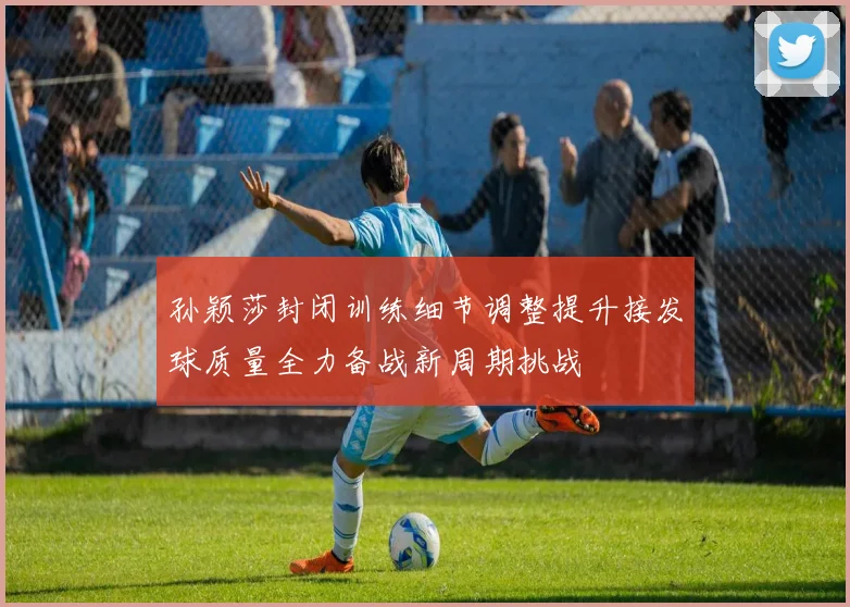 孙颖莎封闭训练细节调整提升接发球质量全力备战新周期挑战