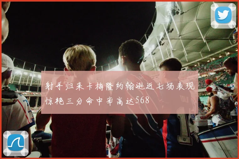 射手归来卡梅隆约翰逊近七场表现惊艳三分命中率高达568