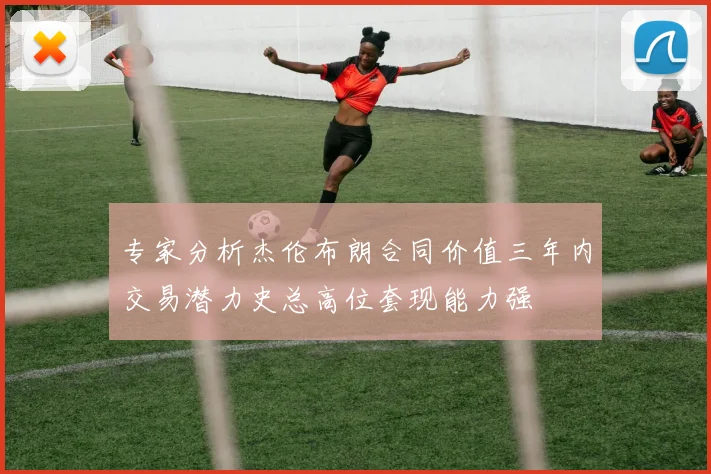 专家分析杰伦布朗合同价值三年内交易潜力史总高位套现能力强