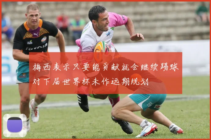 梅西表示只要能贡献就会继续踢球对下届世界杯未作远期规划