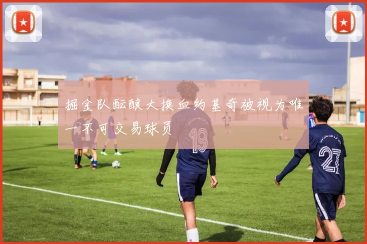 掘金队酝酿大换血约基奇被视为唯一不可交易球员