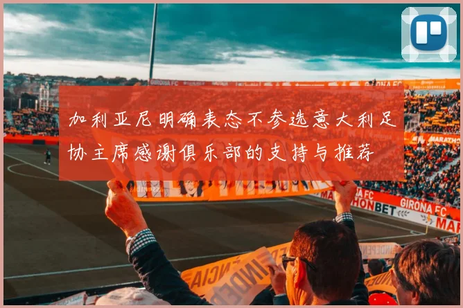 加利亚尼明确表态不参选意大利足协主席感谢俱乐部的支持与推荐