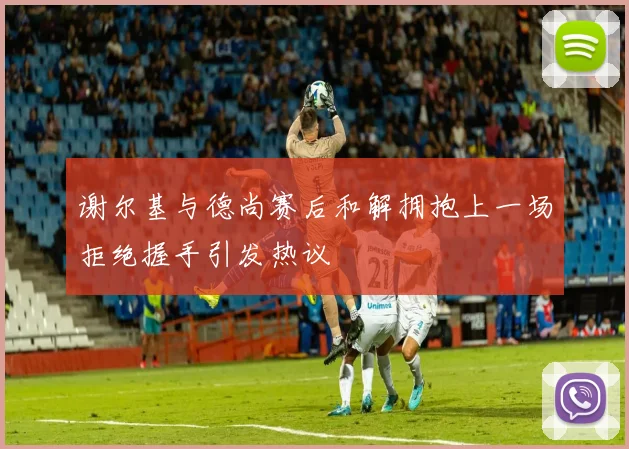 谢尔基与德尚赛后和解拥抱上一场拒绝握手引发热议