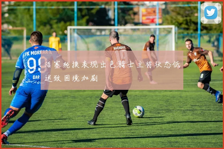 活塞轮换表现出色骑士主将状态低迷致困境加剧