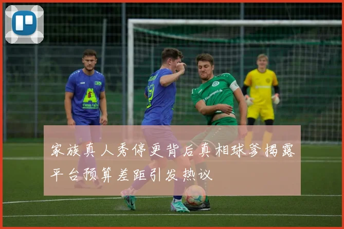 家族真人秀停更背后真相球爹揭露平台预算差距引发热议