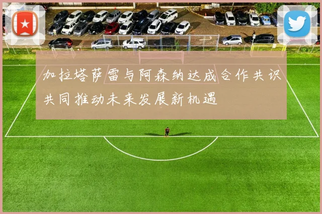 加拉塔萨雷与阿森纳达成合作共识共同推动未来发展新机遇