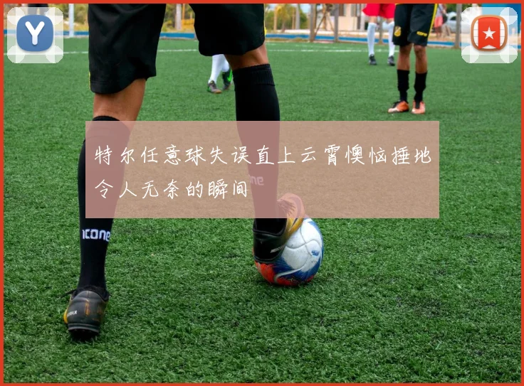特尔任意球失误直上云霄懊恼捶地令人无奈的瞬间
