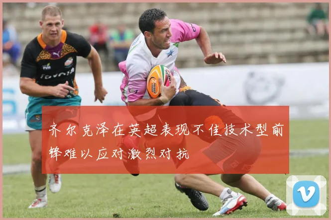 齐尔克泽在英超表现不佳技术型前锋难以应对激烈对抗